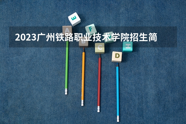 2023广州铁路职业技术学院招生简章 广州铁路职业技术学院招生人数