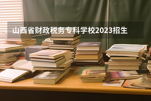 山西省财政税务专科学校2023招生简章在哪里找