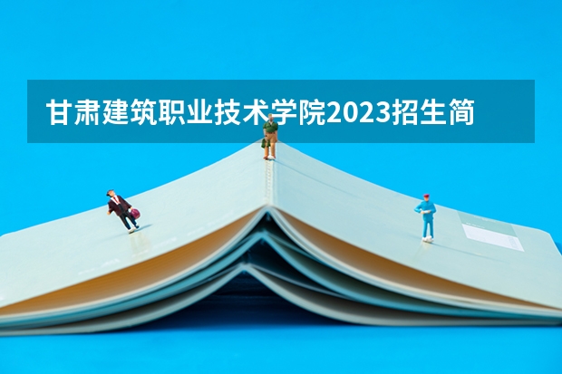 甘肃建筑职业技术学院2023招生简章在哪里找
