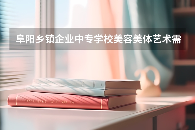 阜阳乡镇企业中专学校美容美体艺术需要学哪些课程 专业能力要求是什么