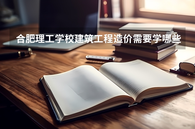 合肥理工学校建筑工程造价需要学哪些课程 专业能力要求是什么