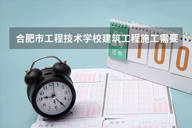 合肥市工程技术学校建筑工程施工需要学哪些课程 专业能力要求是什么