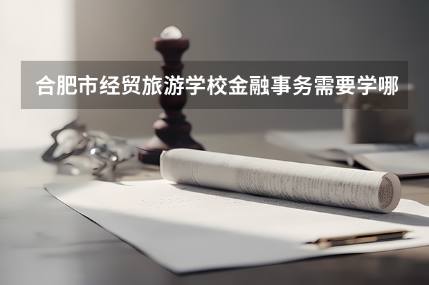 合肥市经贸旅游学校金融事务需要学哪些课程 专业能力要求是什么