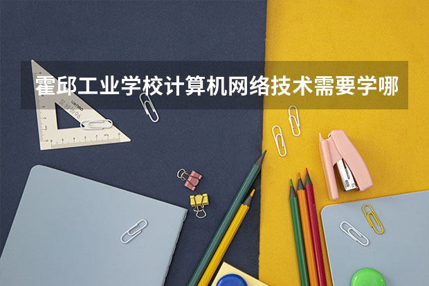 霍邱工业学校计算机网络技术需要学哪些课程 专业能力要求是什么