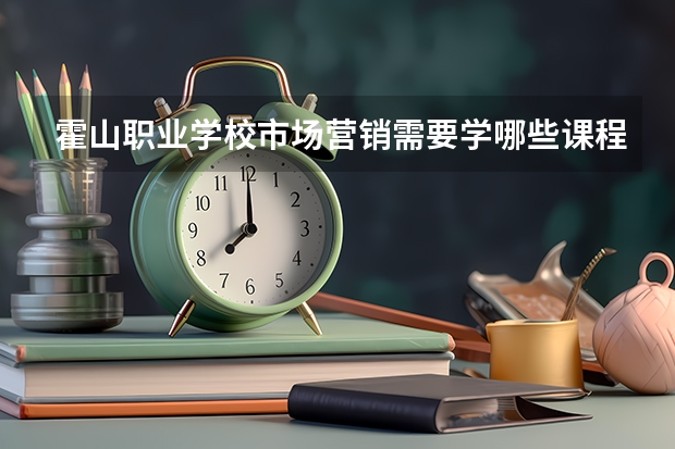 霍山职业学校市场营销需要学哪些课程 专业能力要求是什么
