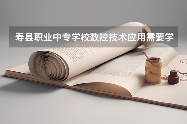 寿县职业中专学校数控技术应用需要学哪些课程 专业能力要求是什么