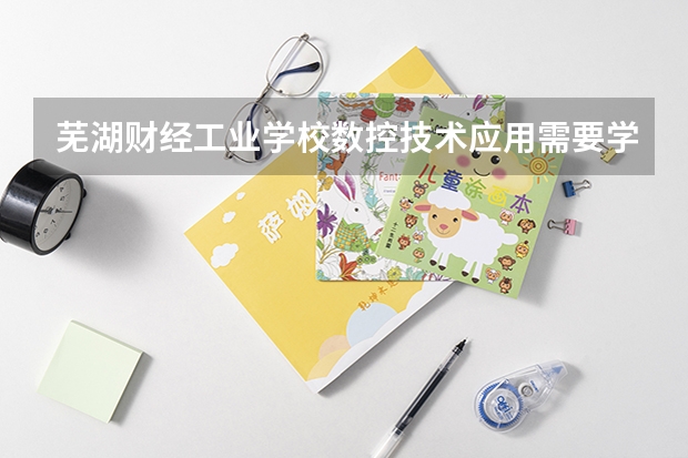 芜湖财经工业学校数控技术应用需要学哪些课程 专业能力要求是什么