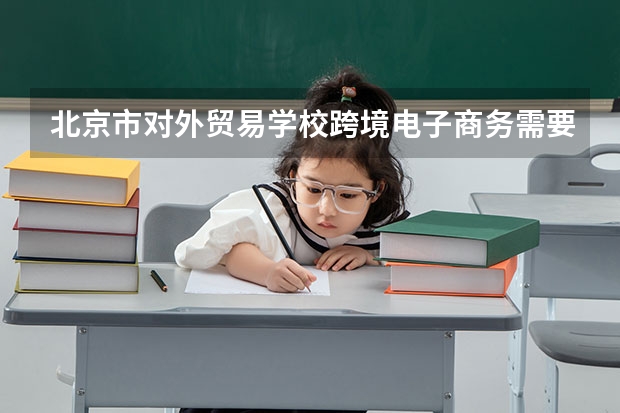 北京市对外贸易学校跨境电子商务需要学哪些课程 专业能力要求是什么