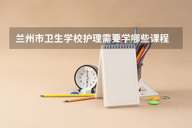 兰州市卫生学校护理需要学哪些课程 专业能力要求是什么