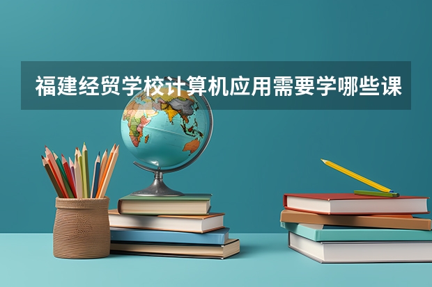 福建经贸学校计算机应用需要学哪些课程 专业能力要求是什么
