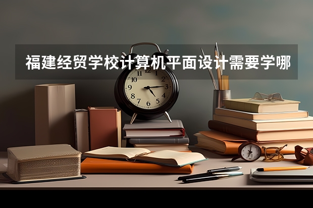福建经贸学校计算机平面设计需要学哪些课程 专业能力要求是什么