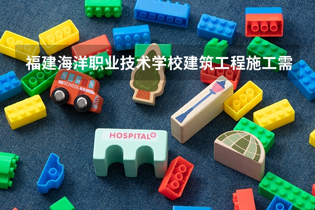 福建海洋职业技术学校建筑工程施工需要学哪些课程 专业能力要求是什么