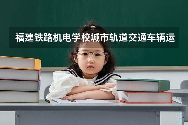 福建铁路机电学校城市轨道交通车辆运用与检修需要学哪些课程 专业能力要求是什么