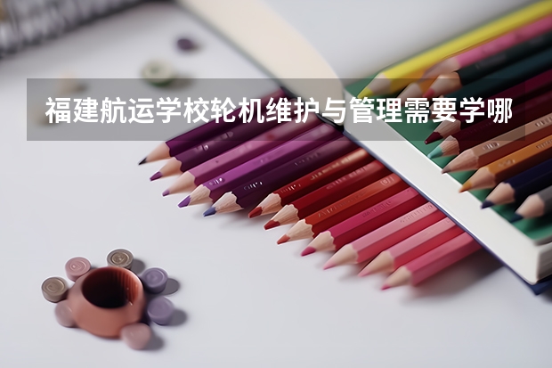 福建航运学校轮机维护与管理需要学哪些课程 专业能力要求是什么
