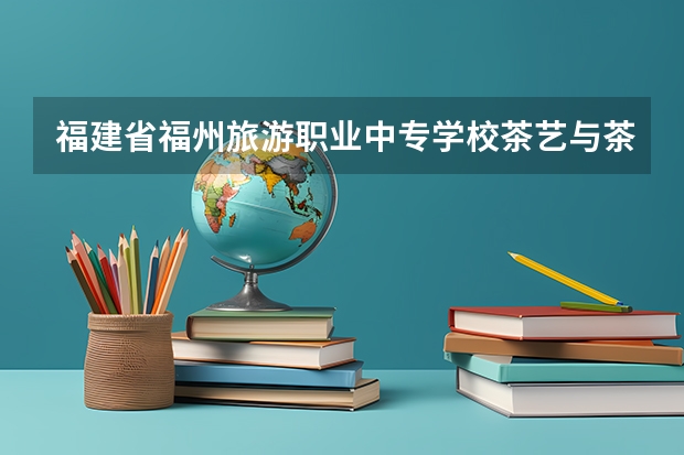 福建省福州旅游职业中专学校茶艺与茶营销需要学哪些课程 专业能力要求是什么