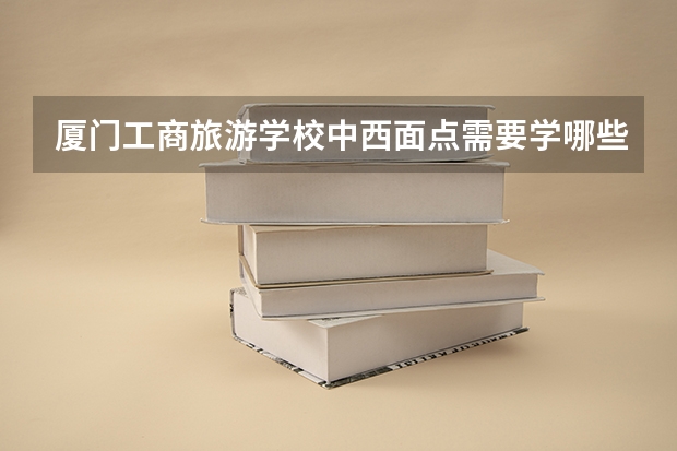厦门工商旅游学校中西面点需要学哪些课程 专业能力要求是什么