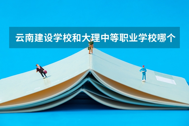 云南建设学校和大理中等职业学校哪个好
