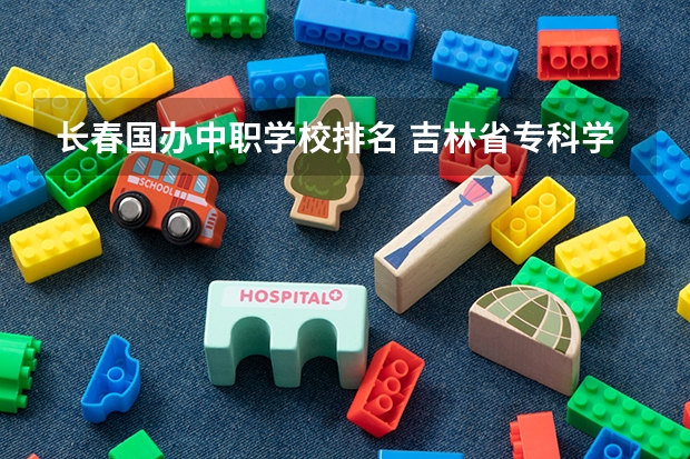 长春国办中职学校排名 吉林省专科学校排名公办