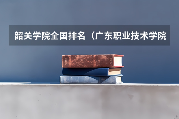 韶关学院全国排名（广东职业技术学院排名）