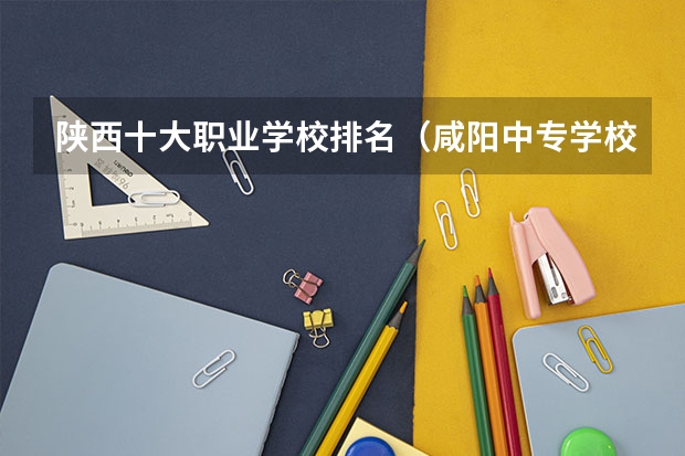 陕西十大职业学校排名（咸阳中专学校排名）