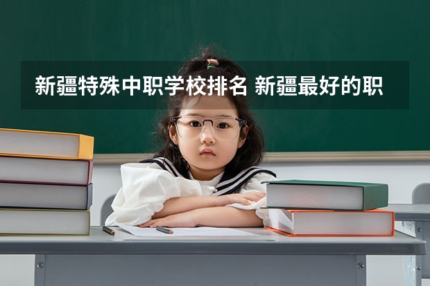 新疆特殊中职学校排名 新疆最好的职业学校排名？