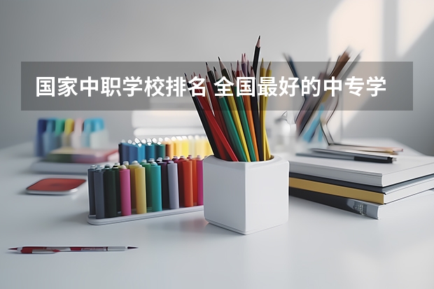 国家中职学校排名 全国最好的中专学校排名