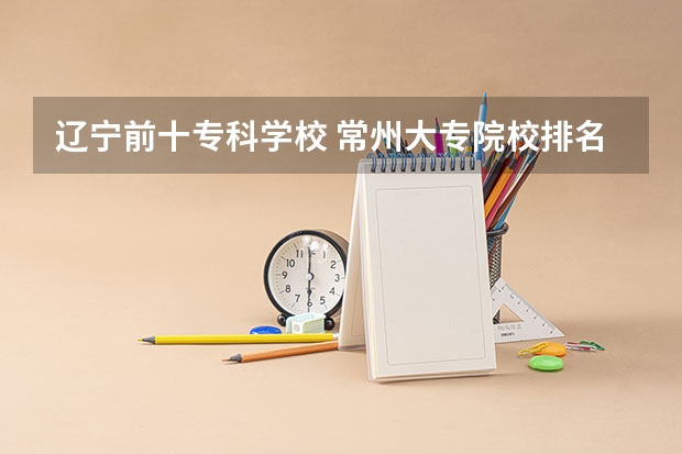 辽宁前十专科学校 常州大专院校排名