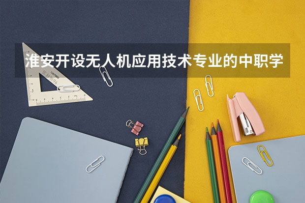 淮安开设无人机应用技术专业的中职学校名单有哪些