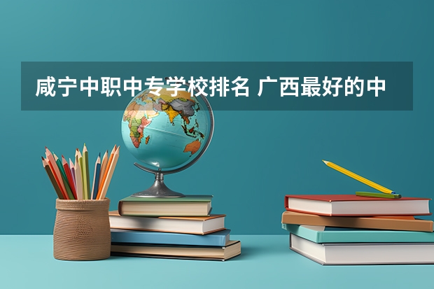 咸宁中职中专学校排名 广西最好的中职学校排名
