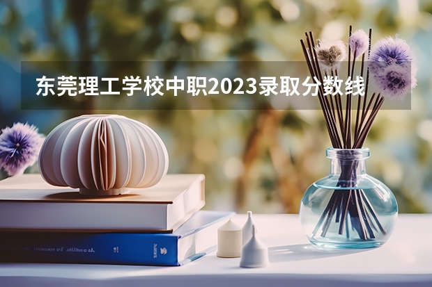 东莞理工学校中职2023录取分数线是多少？