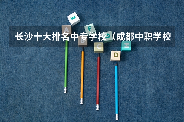 长沙十大排名中专学校（成都中职学校前十）