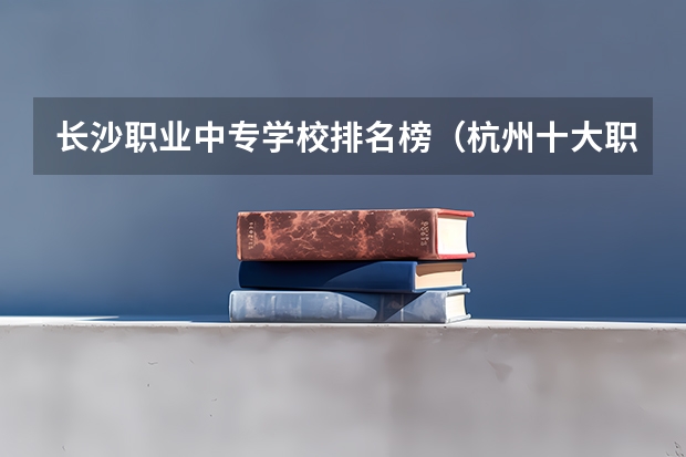 长沙职业中专学校排名榜（杭州十大职高排名）