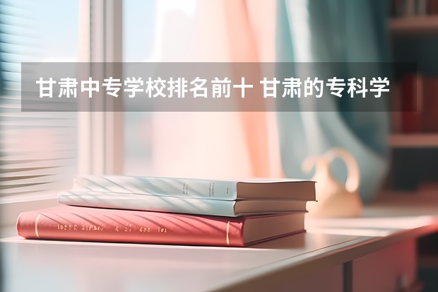 甘肃中专学校排名前十 甘肃的专科学校排名