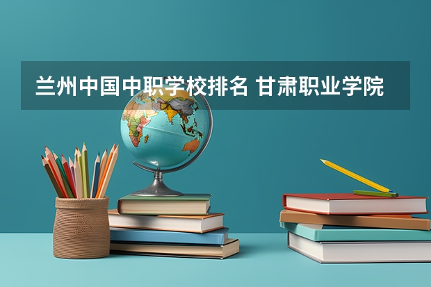 兰州中国中职学校排名 甘肃职业学院排名前十