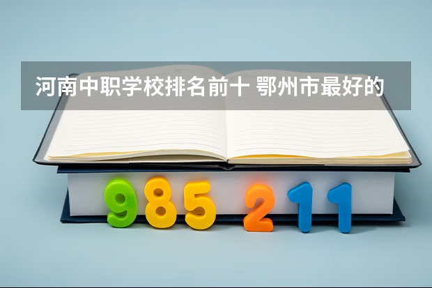河南中职学校排名前十 鄂州市最好的中职中专所排名