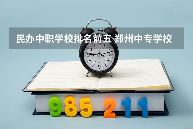 民办中职学校排名前五 郑州中专学校排名前十