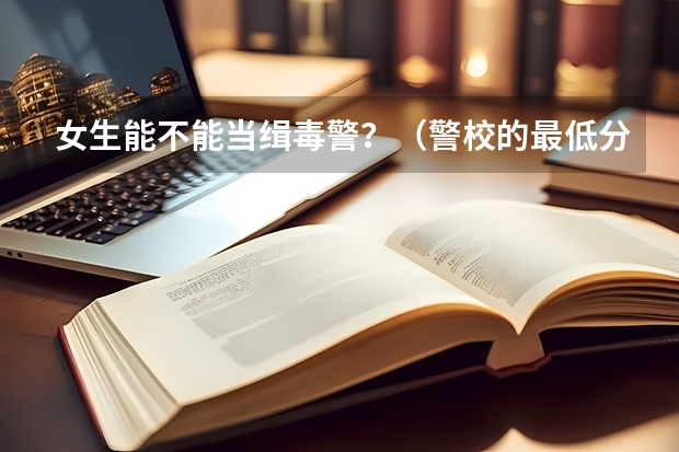 女生能不能当缉毒警？（警校的最低分数、要求。）