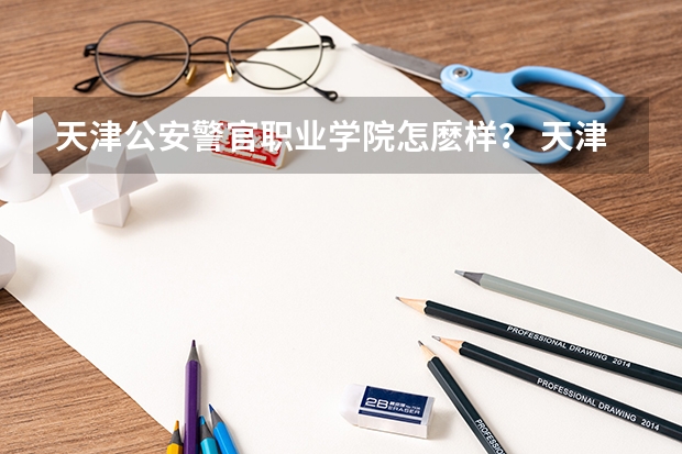 天津公安警官职业学院怎麽样？ 天津公安警校录取要求