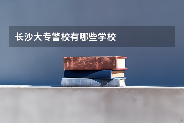 长沙大专警校有哪些学校