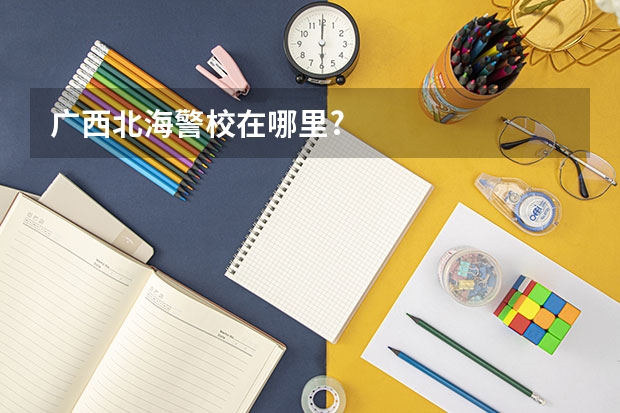 广西北海警校在哪里?