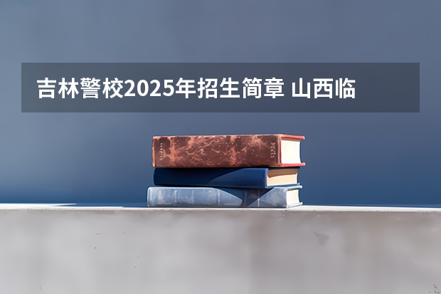吉林警校2025年招生简章 山西临汾警校招生条件