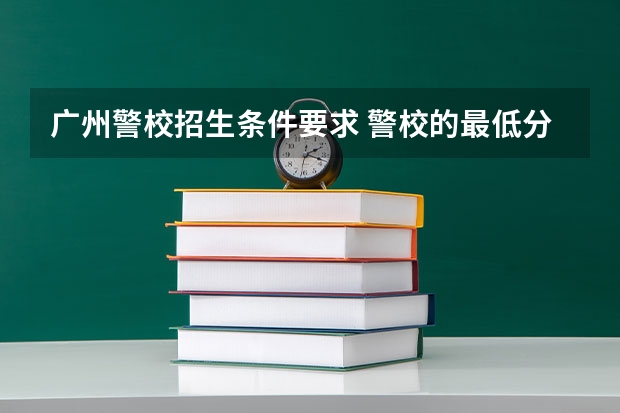 广州警校招生条件要求 警校的最低分数、要求。