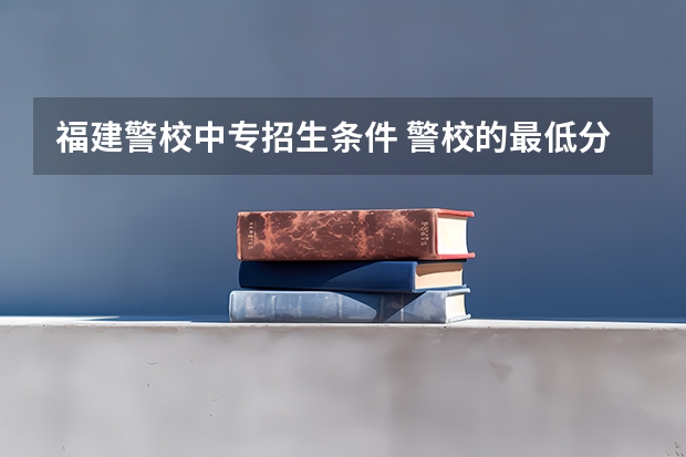 福建警校中专招生条件 警校的最低分数、要求。