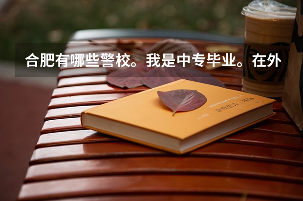 合肥有哪些警校。我是中专毕业。在外面打工两年。现在想继续上警校 可以吗？入学条件是什么。什么时候开学