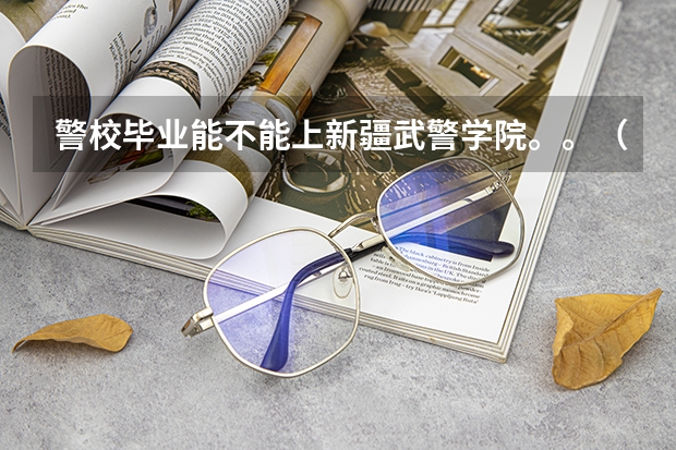 警校毕业能不能上新疆武警学院。。（新疆专科警校录取分数线）