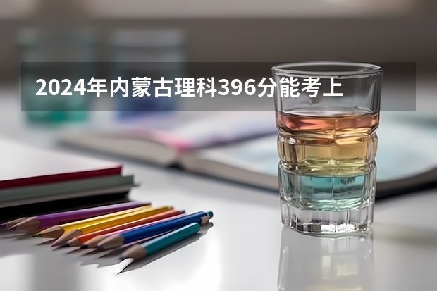2024年内蒙古理科396分能考上什么大学?