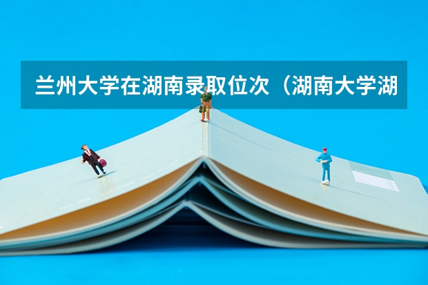 兰州大学在湖南录取位次（湖南大学湖南录取位次）